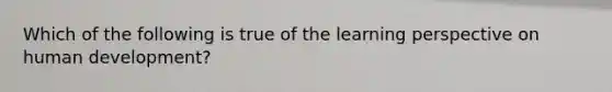 Which of the following is true of the learning perspective on human development?