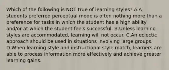 Which of the following is NOT true of learning styles? A.A students preferred perceptual mode is often nothing more than a preference for tasks in which the student has a high ability and/or at which the student feels successful. B.Unless learning styles are accommodated, learning will not occur. C.An eclectic approach should be used in situations involving large groups. D.When learning style and instructional style match, learners are able to process information more effectively and achieve greater learning gains.