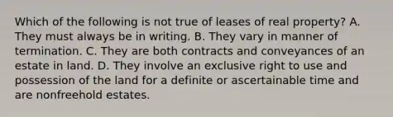 Which of the following is not true of leases of real property? A. They must always be in writing. B. They vary in manner of termination. C. They are both contracts and conveyances of an estate in land. D. They involve an exclusive right to use and possession of the land for a definite or ascertainable time and are nonfreehold estates.