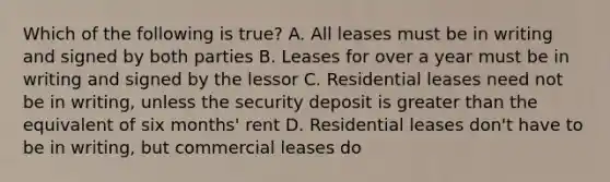 Which of the following is true? A. All leases must be in writing and signed by both parties B. Leases for over a year must be in writing and signed by the lessor C. Residential leases need not be in writing, unless the security deposit is greater than the equivalent of six months' rent D. Residential leases don't have to be in writing, but commercial leases do