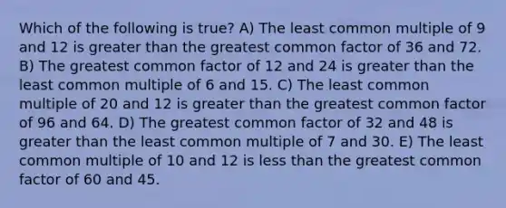 Which of the following is true? A) The least common multiple of 9 and 12 is greater than the greatest common factor of 36 and 72. B) The greatest common factor of 12 and 24 is greater than the least common multiple of 6 and 15. C) The least common multiple of 20 and 12 is greater than the greatest common factor of 96 and 64. D) The greatest common factor of 32 and 48 is greater than the least common multiple of 7 and 30. E) The least common multiple of 10 and 12 is less than the greatest common factor of 60 and 45.