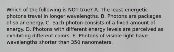 Which of the following is NOT true? A. The least energetic photons travel in longer wavelengths. B. Photons are packages of solar energy. C. Each photon consists of a fixed amount of energy. D. Photons with different energy levels are perceived as exhibiting different colors. E. Photons of visible light have wavelengths shorter than 350 nanometers.