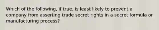 Which of the following, if true, is least likely to prevent a company from asserting trade secret rights in a secret formula or manufacturing process?