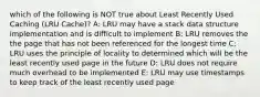 which of the following is NOT true about Least Recently Used Caching (LRU Cache)? A: LRU may have a stack data structure implementation and is difficult to implement B: LRU removes the the page that has not been referenced for the longest time C: LRU uses the principle of locality to determined which will be the least recently used page in the future D: LRU does not require much overhead to be implemented E: LRU may use timestamps to keep track of the least recently used page