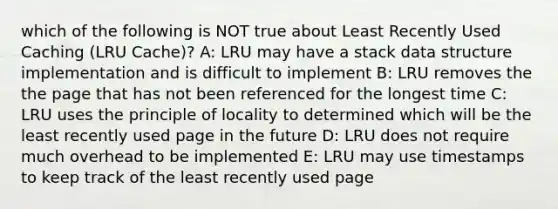 which of the following is NOT true about Least Recently Used Caching (LRU Cache)? A: LRU may have a stack data structure implementation and is difficult to implement B: LRU removes the the page that has not been referenced for the longest time C: LRU uses the principle of locality to determined which will be the least recently used page in the future D: LRU does not require much overhead to be implemented E: LRU may use timestamps to keep track of the least recently used page