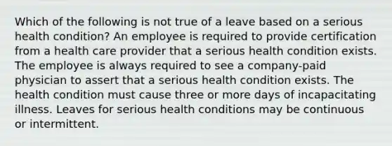 Which of the following is not true of a leave based on a serious health condition? An employee is required to provide certification from a health care provider that a serious health condition exists. The employee is always required to see a company-paid physician to assert that a serious health condition exists. The health condition must cause three or more days of incapacitating illness. Leaves for serious health conditions may be continuous or intermittent.