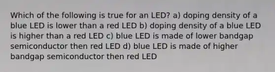 Which of the following is true for an LED? a) doping density of a blue LED is lower than a red LED b) doping density of a blue LED is higher than a red LED c) blue LED is made of lower bandgap semiconductor then red LED d) blue LED is made of higher bandgap semiconductor then red LED