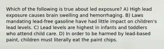 Which of the following is true about led exposure? A) High lead exposure causes brain swelling and hemorrhaging. B) Laws mandating lead-free gasoline have had little impact on children's lead levels. C) Lead levels are highest in infants and toddlers who attend child care. D) In order to be harmed by lead-based paint, children must literally eat the paint chips.