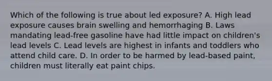 Which of the following is true about led exposure? A. High lead exposure causes brain swelling and hemorrhaging B. Laws mandating lead-free gasoline have had little impact on children's lead levels C. Lead levels are highest in infants and toddlers who attend child care. D. In order to be harmed by lead-based paint, children must literally eat paint chips.