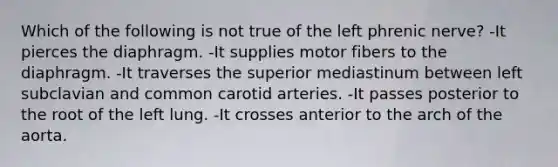 Which of the following is not true of the left phrenic nerve? -It pierces the diaphragm. -It supplies motor fibers to the diaphragm. -It traverses the superior mediastinum between left subclavian and common carotid arteries. -It passes posterior to the root of the left lung. -It crosses anterior to the arch of the aorta.