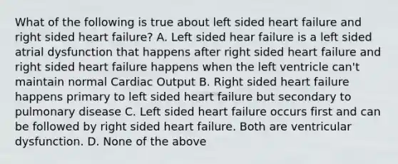 What of the following is true about left sided heart failure and right sided heart failure? A. Left sided hear failure is a left sided atrial dysfunction that happens after right sided heart failure and right sided heart failure happens when the left ventricle can't maintain normal Cardiac Output B. Right sided heart failure happens primary to left sided heart failure but secondary to pulmonary disease C. Left sided heart failure occurs first and can be followed by right sided heart failure. Both are ventricular dysfunction. D. None of the above