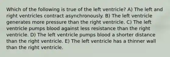 Which of the following is true of the left ventricle? A) The left and right ventricles contract asynchronously. B) The left ventricle generates more pressure than the right ventricle. C) The left ventricle pumps blood against less resistance than the right ventricle. D) The left ventricle pumps blood a shorter distance than the right ventricle. E) The left ventricle has a thinner wall than the right ventricle.