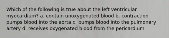 Which of the following is true about the left ventricular myocardium? a. contain unoxygenated blood b. contraction pumps blood into the aorta c. pumps blood into the pulmonary artery d. receives oxygenated blood from the pericardium