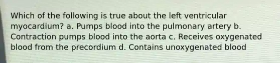 Which of the following is true about the left ventricular myocardium? a. Pumps blood into the pulmonary artery b. Contraction pumps blood into the aorta c. Receives oxygenated blood from the precordium d. Contains unoxygenated blood