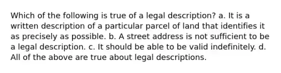 Which of the following is true of a legal description? a. It is a written description of a particular parcel of land that identifies it as precisely as possible. b. A street address is not sufficient to be a legal description. c. It should be able to be valid indefinitely. d. All of the above are true about legal descriptions.