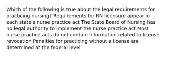 Which of the following is true about the legal requirements for practicing nursing? Requirements for RN licensure appear in each state's nurse practice act The State Board of Nursing has no legal authority to implement the nurse practice act Most nurse practice acts do not contain information related to license revocation Penalties for practicing without a license are determined at the federal level