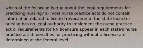 which of the following is true about the legal requirements for practicing nursing? a- most nurse practice acts do not contain information related to license revocation b- the state board of nursing has no legal authority to implement the nurse practice act c- requirements for RN licensure appear in each state's nurse practice act d- penalties for practicing without a license are determined at the federal level