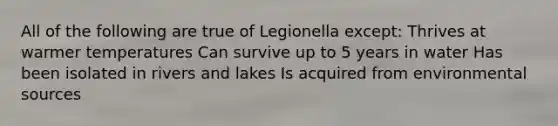 All of the following are true of Legionella except: Thrives at warmer temperatures Can survive up to 5 years in water Has been isolated in rivers and lakes Is acquired from environmental sources