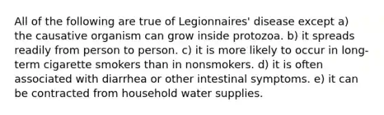 All of the following are true of Legionnaires' disease except a) the causative organism can grow inside protozoa. b) it spreads readily from person to person. c) it is more likely to occur in long-term cigarette smokers than in nonsmokers. d) it is often associated with diarrhea or other intestinal symptoms. e) it can be contracted from household water supplies.