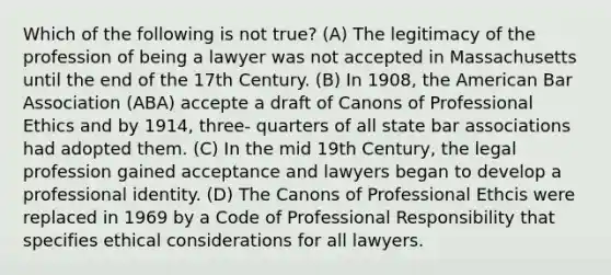 Which of the following is not true? (A) The legitimacy of the profession of being a lawyer was not accepted in Massachusetts until the end of the 17th Century. (B) In 1908, the American Bar Association (ABA) accepte a draft of Canons of Professional Ethics and by 1914, three- quarters of all state bar associations had adopted them. (C) In the mid 19th Century, the legal profession gained acceptance and lawyers began to develop a professional identity. (D) The Canons of Professional Ethcis were replaced in 1969 by a Code of Professional Responsibility that specifies ethical considerations for all lawyers.