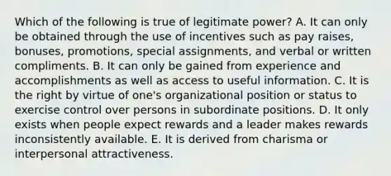 Which of the following is true of legitimate power? A. It can only be obtained through the use of incentives such as pay raises, bonuses, promotions, special assignments, and verbal or written compliments. B. It can only be gained from experience and accomplishments as well as access to useful information. C. It is the right by virtue of one's organizational position or status to exercise control over persons in subordinate positions. D. It only exists when people expect rewards and a leader makes rewards inconsistently available. E. It is derived from charisma or interpersonal attractiveness.