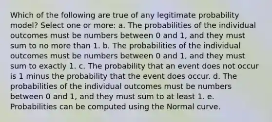 Which of the following are true of any legitimate probability model? Select one or more: a. The probabilities of the individual outcomes must be numbers between 0 and 1, and they must sum to no more than 1. b. The probabilities of the individual outcomes must be numbers between 0 and 1, and they must sum to exactly 1. c. The probability that an event does not occur is 1 minus the probability that the event does occur. d. The probabilities of the individual outcomes must be numbers between 0 and 1, and they must sum to at least 1. e. Probabilities can be computed using the Normal curve.