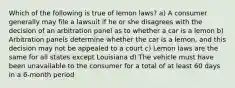 Which of the following is true of lemon laws? a) A consumer generally may file a lawsuit if he or she disagrees with the decision of an arbitration panel as to whether a car is a lemon b) Arbitration panels determine whether the car is a lemon, and this decision may not be appealed to a court c) Lemon laws are the same for all states except Louisiana d) The vehicle must have been unavailable to the consumer for a total of at least 60 days in a 6-month period