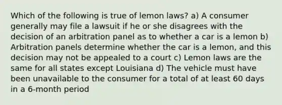 Which of the following is true of lemon laws? a) A consumer generally may file a lawsuit if he or she disagrees with the decision of an arbitration panel as to whether a car is a lemon b) Arbitration panels determine whether the car is a lemon, and this decision may not be appealed to a court c) Lemon laws are the same for all states except Louisiana d) The vehicle must have been unavailable to the consumer for a total of at least 60 days in a 6-month period