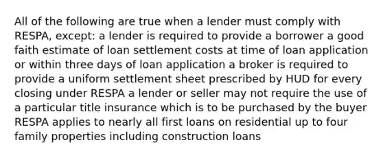 All of the following are true when a lender must comply with RESPA, except: a lender is required to provide a borrower a good faith estimate of loan settlement costs at time of loan application or within three days of loan application a broker is required to provide a uniform settlement sheet prescribed by HUD for every closing under RESPA a lender or seller may not require the use of a particular title insurance which is to be purchased by the buyer RESPA applies to nearly all first loans on residential up to four family properties including construction loans