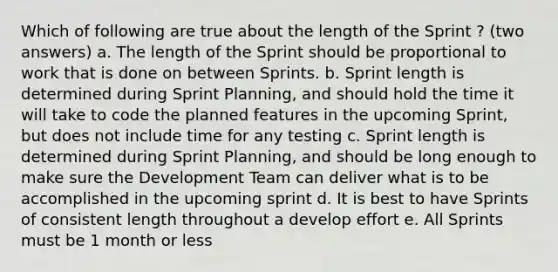 Which of following are true about the length of the Sprint ? (two answers) a. The length of the Sprint should be proportional to work that is done on between Sprints. b. Sprint length is determined during Sprint Planning, and should hold the time it will take to code the planned features in the upcoming Sprint, but does not include time for any testing c. Sprint length is determined during Sprint Planning, and should be long enough to make sure the Development Team can deliver what is to be accomplished in the upcoming sprint d. It is best to have Sprints of consistent length throughout a develop effort e. All Sprints must be 1 month or less