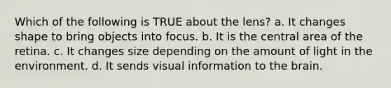 Which of the following is TRUE about the lens? a. It changes shape to bring objects into focus. b. It is the central area of the retina. c. It changes size depending on the amount of light in the environment. d. It sends visual information to the brain.