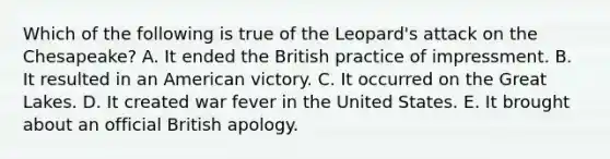 Which of the following is true of the Leopard's attack on the Chesapeake? A. It ended the British practice of impressment. B. It resulted in an American victory. C. It occurred on the Great Lakes. D. It created war fever in the United States. E. It brought about an official British apology.