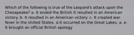 Which of the following is true of the Leopard's attack upon the Chesapeake? a. It ended the British It resulted in an American victory. b. It resulted in an American victory. c. It created war fever in the United States. d.It occurred on the Great Lakes. a. e. It brought an official British apology