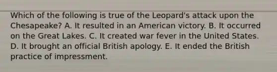 Which of the following is true of the Leopard's attack upon the Chesapeake? A. It resulted in an American victory. B. It occurred on the Great Lakes. C. It created war fever in the United States. D. It brought an official British apology. E. It ended the British practice of impressment.