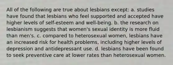 All of the following are true about lesbians except: a. studies have found that lesbians who feel supported and accepted have higher levels of self-esteem and well-being. b. the research on lesbianism suggests that women's sexual identity is more fluid than men's. c. compared to heterosexual women, lesbians have an increased risk for health problems, including higher levels of depression and antidepressant use. d. lesbians have been found to seek preventive care at lower rates than heterosexual women.