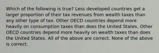 Which of the following is true? Less developed countries get a larger proportion of their tax revenues from wealth taxes than any other type of tax. Other OECD countries depend more heavily on consumption taxes than does the United States. Other OECD countries depend more heavily on wealth taxes than does the United States. All of the above are correct. None of the above is correct.