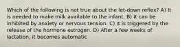 Which of the following is not true about the let-down reflex? A) It is needed to make milk available to the infant. B) It can be inhibited by anxiety or nervous tension. C) It is triggered by the release of the hormone estrogen. D) After a few weeks of lactation, it becomes automatic