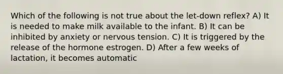 Which of the following is not true about the let-down reflex? A) It is needed to make milk available to the infant. B) It can be inhibited by anxiety or nervous tension. C) It is triggered by the release of the hormone estrogen. D) After a few weeks of lactation, it becomes automatic