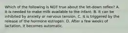 Which of the following is NOT true about the let-down reflex? A. It is needed to make milk available to the infant. B. It can be inhibited by anxiety or nervous tension. C. It is triggered by the release of the hormone estrogen. D. After a few weeks of lactation, it becomes automatic.
