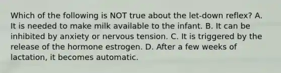 Which of the following is NOT true about the let-down reflex? A. It is needed to make milk available to the infant. B. It can be inhibited by anxiety or nervous tension. C. It is triggered by the release of the hormone estrogen. D. After a few weeks of lactation, it becomes automatic.