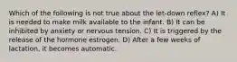 Which of the following is not true about the let-down reflex? A) It is needed to make milk available to the infant. B) It can be inhibited by anxiety or nervous tension. C) It is triggered by the release of the hormone estrogen. D) After a few weeks of lactation, it becomes automatic.