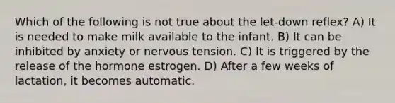 Which of the following is not true about the let-down reflex? A) It is needed to make milk available to the infant. B) It can be inhibited by anxiety or nervous tension. C) It is triggered by the release of the hormone estrogen. D) After a few weeks of lactation, it becomes automatic.