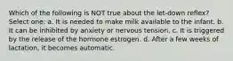 Which of the following is NOT true about the let-down reflex? Select one: a. It is needed to make milk available to the infant. b. It can be inhibited by anxiety or nervous tension. c. It is triggered by the release of the hormone estrogen. d. After a few weeks of lactation, it becomes automatic.