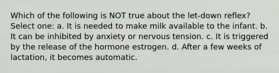 Which of the following is NOT true about the let-down reflex? Select one: a. It is needed to make milk available to the infant. b. It can be inhibited by anxiety or nervous tension. c. It is triggered by the release of the hormone estrogen. d. After a few weeks of lactation, it becomes automatic.