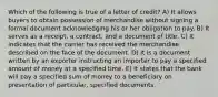 Which of the following is true of a letter of credit? A) It allows buyers to obtain possession of merchandise without signing a formal document acknowledging his or her obligation to pay. B) It serves as a receipt, a contract, and a document of title. C) It indicates that the carrier has received the merchandise described on the face of the document. D) It is a document written by an exporter instructing an importer to pay a specified amount of money at a specified time. E) It states that the bank will pay a specified sum of money to a beneficiary on presentation of particular, specified documents.