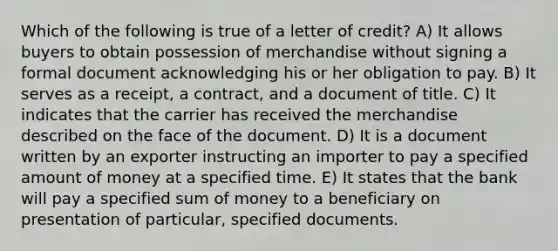 Which of the following is true of a letter of credit? A) It allows buyers to obtain possession of merchandise without signing a formal document acknowledging his or her obligation to pay. B) It serves as a receipt, a contract, and a document of title. C) It indicates that the carrier has received the merchandise described on the face of the document. D) It is a document written by an exporter instructing an importer to pay a specified amount of money at a specified time. E) It states that the bank will pay a specified sum of money to a beneficiary on presentation of particular, specified documents.