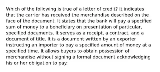 Which of the following is true of a letter of credit? It indicates that the carrier has received the merchandise described on the face of the document. It states that the bank will pay a specified sum of money to a beneficiary on presentation of particular, specified documents. It serves as a receipt, a contract, and a document of title. It is a document written by an exporter instructing an importer to pay a specified amount of money at a specified time. It allows buyers to obtain possession of merchandise without signing a formal document acknowledging his or her obligation to pay.