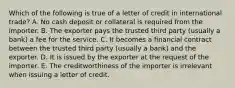 Which of the following is true of a letter of credit in international trade? A. No cash deposit or collateral is required from the importer. B. The exporter pays the trusted third party (usually a bank) a fee for the service. C. It becomes a financial contract between the trusted third party (usually a bank) and the exporter. D. It is issued by the exporter at the request of the importer. E. The creditworthiness of the importer is irrelevant when issuing a letter of credit.