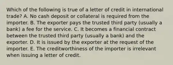 Which of the following is true of a letter of credit in international trade? A. No cash deposit or collateral is required from the importer. B. The exporter pays the trusted third party (usually a bank) a fee for the service. C. It becomes a financial contract between the trusted third party (usually a bank) and the exporter. D. It is issued by the exporter at the request of the importer. E. The creditworthiness of the importer is irrelevant when issuing a letter of credit.