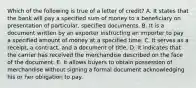 Which of the following is true of a letter of credit? A. It states that the bank will pay a specified sum of money to a beneficiary on presentation of particular, specified documents. B. It is a document written by an exporter instructing an importer to pay a specified amount of money at a specified time. C. It serves as a receipt, a contract, and a document of title. D. It indicates that the carrier has received the merchandise described on the face of the document. E. It allows buyers to obtain possession of merchandise without signing a formal document acknowledging his or her obligation to pay.